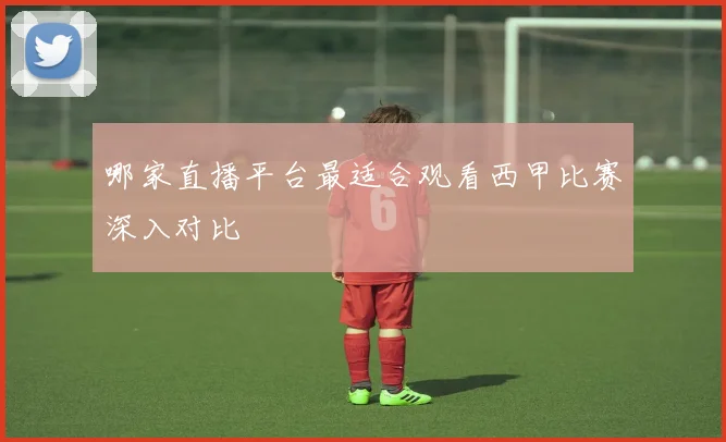 哪家直播平台最适合观看西甲比赛深入对比