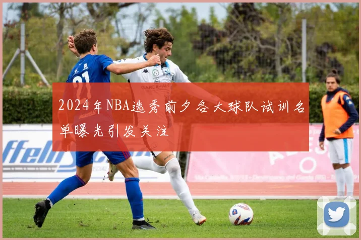 2024年NBA选秀前夕各大球队试训名单曝光引发关注
