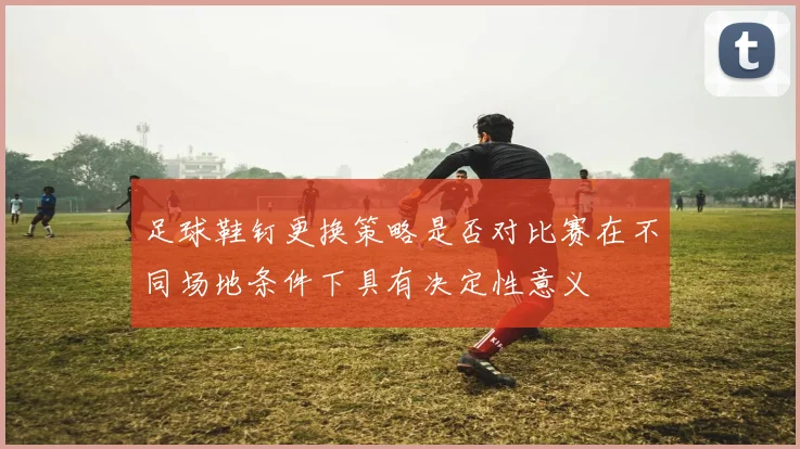 足球鞋钉更换策略是否对比赛在不同场地条件下具有决定性意义