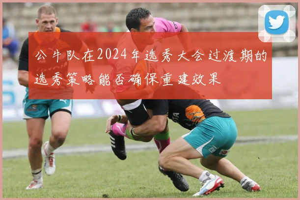 公牛队在2024年选秀大会过渡期的选秀策略能否确保重建效果