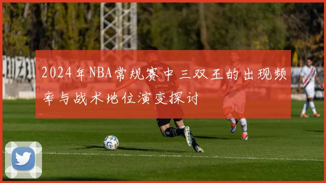 2024年NBA常规赛中三双王的出现频率与战术地位演变探讨